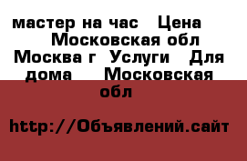 мастер на час › Цена ­ 500 - Московская обл., Москва г. Услуги » Для дома   . Московская обл.